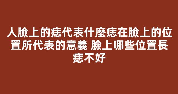 人臉上的痣代表什麼痣在臉上的位置所代表的意義 臉上哪些位置長痣不好